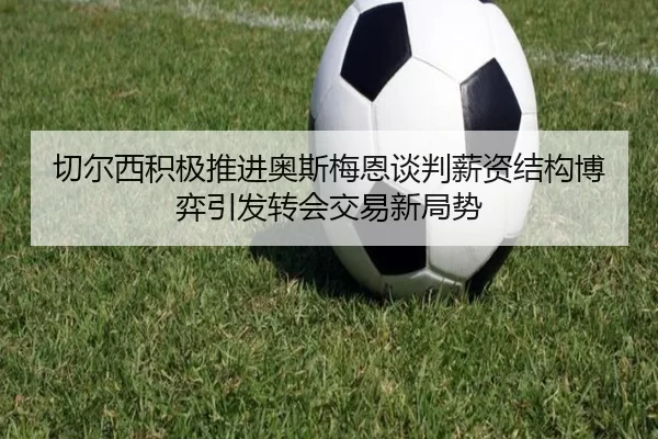 切尔西积极推进奥斯梅恩谈判薪资结构博弈引发转会交易新局势